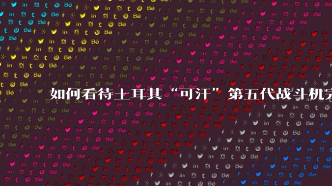 如何看待土耳其“可汗”第五代战斗机完成首飞？